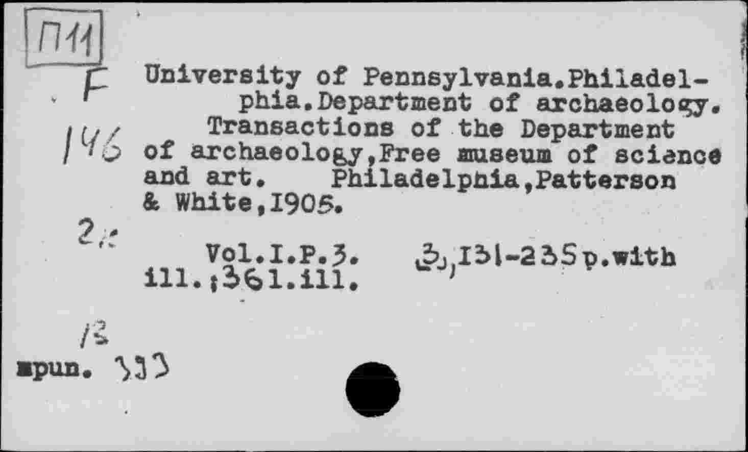 ﻿пн
. F 1%
2.:
University of Pennsylvania.Philadelphia. Department of archaeolocçy. Transactions of the Department of archaeology,Free museum of science and art.	Philadelphia,Patterson
& White,1905.
Vol.I.p.3. ill.t561.ill.
Jbjjlbl-a 2>5 p.with
Ï*
■pun. 'S33